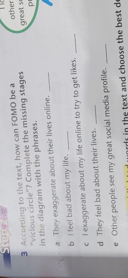 Stepzie 
3 According to the text, how can FOMO be a 
other 
“vicious circle”? Complete the missing stages 
great s 
in the diagram with the phrases. 
p 
a They exaggerate about their lives online._ 
b I feel bad about my life._ 
c I exaggerate about my life online to try to get likes._ 
d They feel bad about their lives._ 
e Other people see my great social media profile._ 
words in the text and choose the best de