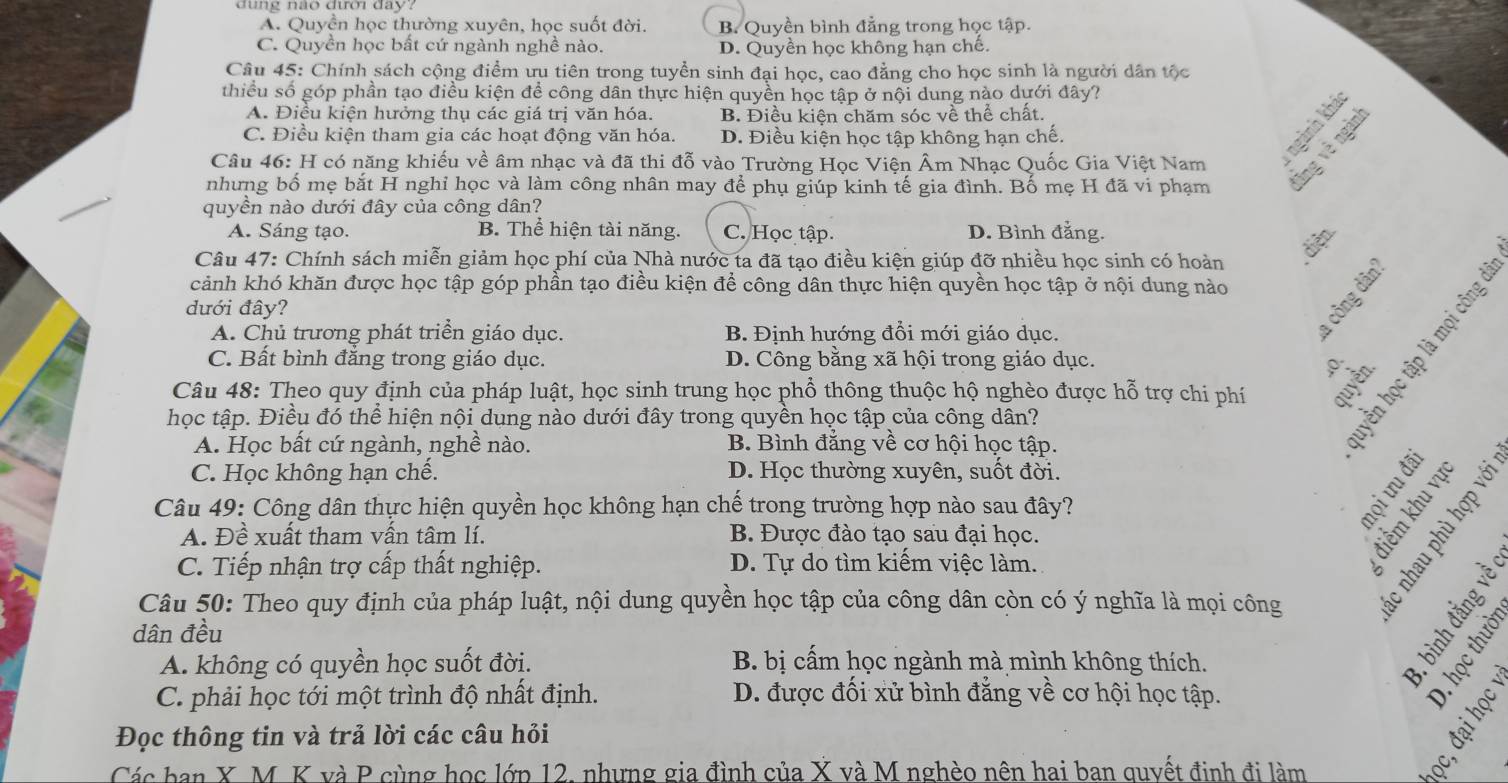 A. Quyền học thường xuyên, học suốt đời. B. Quyền bình đẳng trong học tập.
C. Quyền học bất cứ ngành nghề nào. D. Quyền học không hạn chế.
Câu 45: Chính sách cộng điểm ưu tiên trong tuyển sinh đại học, cao đẳng cho học sinh là người dân tộc
thiều số góp phần tạo điều kiện để công dân thực hiện quyền học tập ở nội dung nào dựới đây?
A. Điều kiện hưởng thụ các giá trị văn hóa. B. Điều kiện chăm sóc về thể chất.
C. Điều kiện tham gia các hoạt động văn hóa. D. Điều kiện học tập không hạn chế.
Câu 46: H có năng khiếu về âm nhạc và đã thi đỗ vào Trường Học Viện Âm Nhạc Quốc Gia Việt Nam
nhưng bố mẹ bắt H nghỉ học và làm công nhân may để phụ giúp kinh tế gia đình. Bố mẹ H đã vi phạm
quyền nào dưới đây của công dân?
A. Sáng tạo. B. Thể hiện tài năng. C. Học tập. D. Bình đẳng.
Câu 47: Chính sách miễn giảm học phí của Nhà nước ta đã tao điều kiện giúp đỡ nhiều học sinh có hoàn
diện
cảnh khó khăn được học tập góp phần tạo điều kiện để công dân thực hiện quyền học tập ở nội dung nào
dưới đây?

A. Chủ trương phát triển giáo dục. B. Định hướng đổi mới giáo dục.
C. Bất bình đẳng trong giáo dục. D. Công bằng xã hội trong giáo dục. 0.
Câu 48: Theo quy định của pháp luật, học sinh trung học phổ thông thuộc hộ nghèo được hỗ trợ chi phí
học tập. Điều đó thể hiện nội dung nào dưới đây trong quyền học tập của công dân?
A. Học bất cứ ngành, nghề nào. B. Bình đẳng về cơ hội học tập.
C. Học không hạn chế. D. Học thường xuyên, suốt đời.  
Câu 49: Công dân thực hiện quyền học không hạn chế trong trường hợp nào sau đây?
A. Đề xuất tham vấn tâm lí. B. Được đào tạo sau đại học.   
C. Tiếp nhận trợ cấp thất nghiệp. D. Tự do tìm kiếm việc làm.
Câu 50: Theo quy định của pháp luật, nội dung quyền học tập của công dân còn có ý nghĩa là mọi công
   
dân đều
A. không có quyền học suốt đời. B bị cấm học ngành mà mình không thích.
C. phải học tới một trình độ nhất định.  D. được đối xử bình đẳng về cơ hội học tập.
4

hbeginpmatrix qend(pmatrix)^tendpmatrix
Đọc thông tin và trả lời các câu hỏi
Các ban X M. K và P cùng học lớp 12, nhưng gia đình của X và M nghèo nên hai ban quyết đinh đi làm