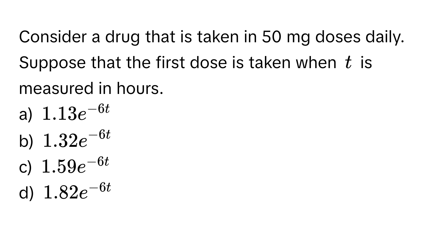 Consider a drug that is taken in 50 mg doses daily. Suppose that the first dose is taken when $t$ is measured in hours.

a) $1.13e^(-6t)$
b) $1.32e^(-6t)$
c) $1.59e^(-6t)$
d) $1.82e^(-6t)$