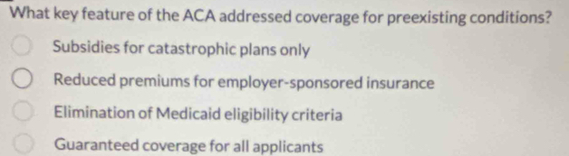 What key feature of the ACA addressed coverage for preexisting conditions?
Subsidies for catastrophic plans only
Reduced premiums for employer-sponsored insurance
Elimination of Medicaid eligibility criteria
Guaranteed coverage for all applicants