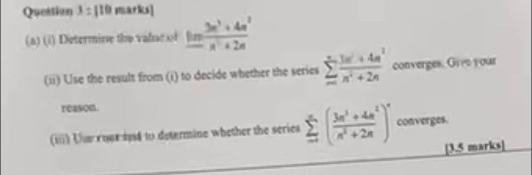 Question x=110 marks| 
(a) (i) Determine the valne of _ fim^3+4n^2n^2+2n
(ii) Use the result from (i) to decide whether the series sumlimits _m^(nfrac 3m^2)+4n^2n^2+2n converges. Give your 
reason. 
(iii) Uue ropr sys4 to determine whether the series sumlimits _-^(∈fty)( (3n^3+4n^2)/n^3+2n )^n converges. 
[3.5 marks]