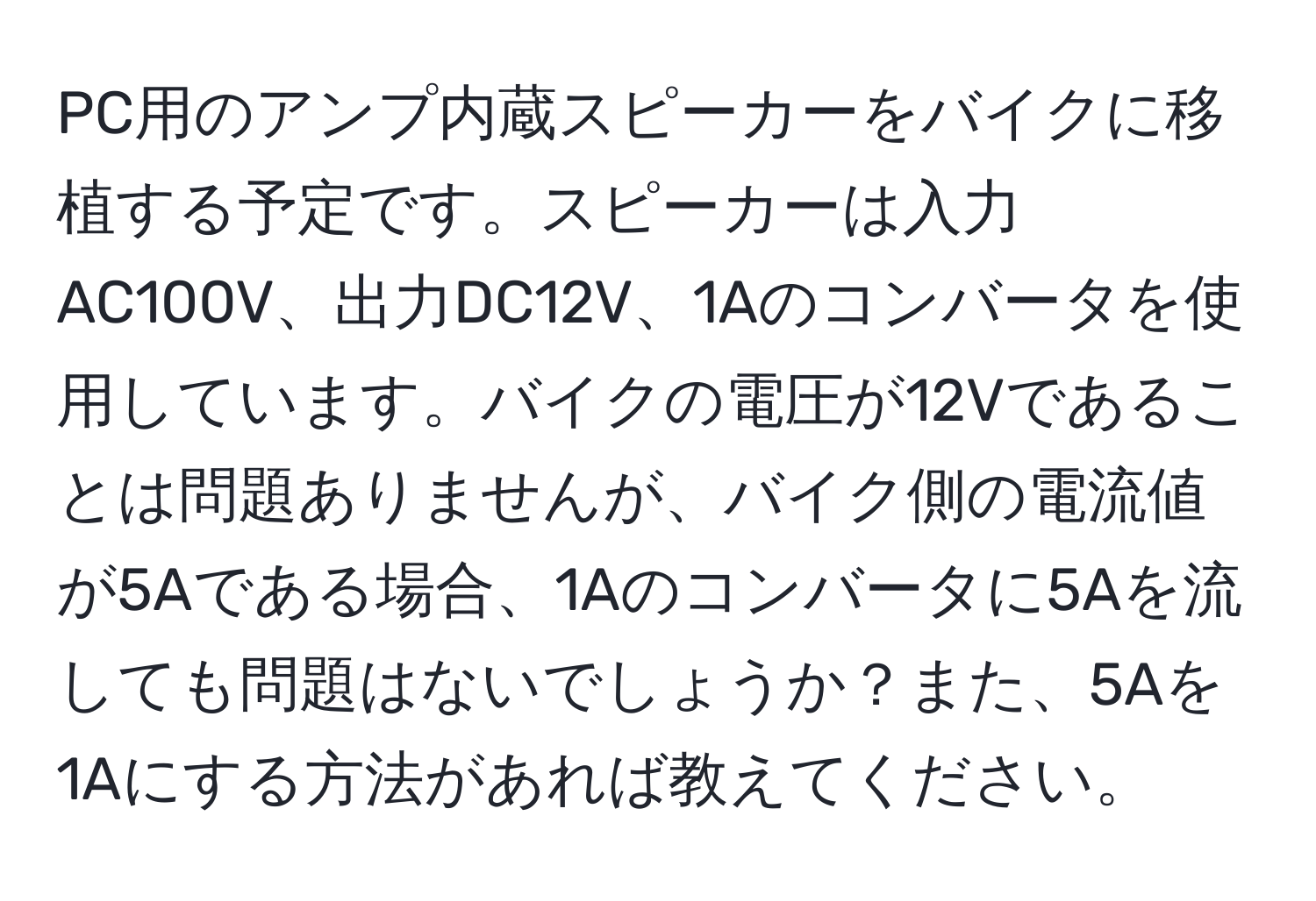 PC用のアンプ内蔵スピーカーをバイクに移植する予定です。スピーカーは入力AC100V、出力DC12V、1Aのコンバータを使用しています。バイクの電圧が12Vであることは問題ありませんが、バイク側の電流値が5Aである場合、1Aのコンバータに5Aを流しても問題はないでしょうか？また、5Aを1Aにする方法があれば教えてください。