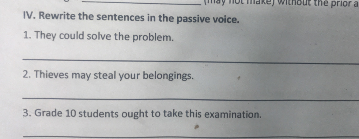 (may not make) without the prior a 
IV. Rewrite the sentences in the passive voice. 
1. They could solve the problem. 
_ 
2. Thieves may steal your belongings. 
_ 
3. Grade 10 students ought to take this examination. 
_