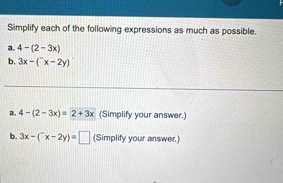 Simplify each of the following expressions as much as possible. 
a. 4-(2-3x)
b. 3x-(^-x-2y)
a. 4-(2-3x)=2+3x (Simplify your answer.) 
b. 3x-(^-x-2y)= ||| (Simplify your answer.)