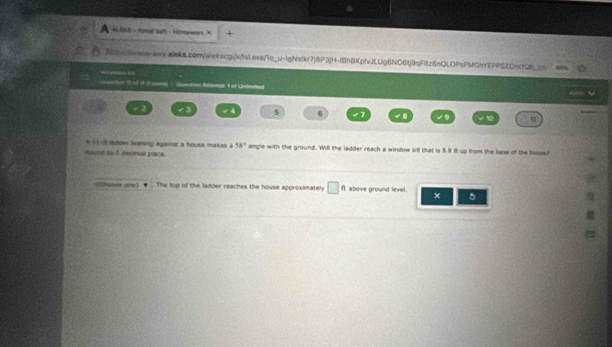 a · KE- Amal Suh -Homewors ×
1 of Unlnded
4 4 5 6 7 to u 
4 2 ladder leaning against a house makes a 58° angle with the ground. Will the ladder reach a window sill that is 8.8 ft up from the base of the bouse? 
iuen in 1 decial piace. 
Caase ane) The top of the ladder reaches the house approximately ft above ground level. 
× 。