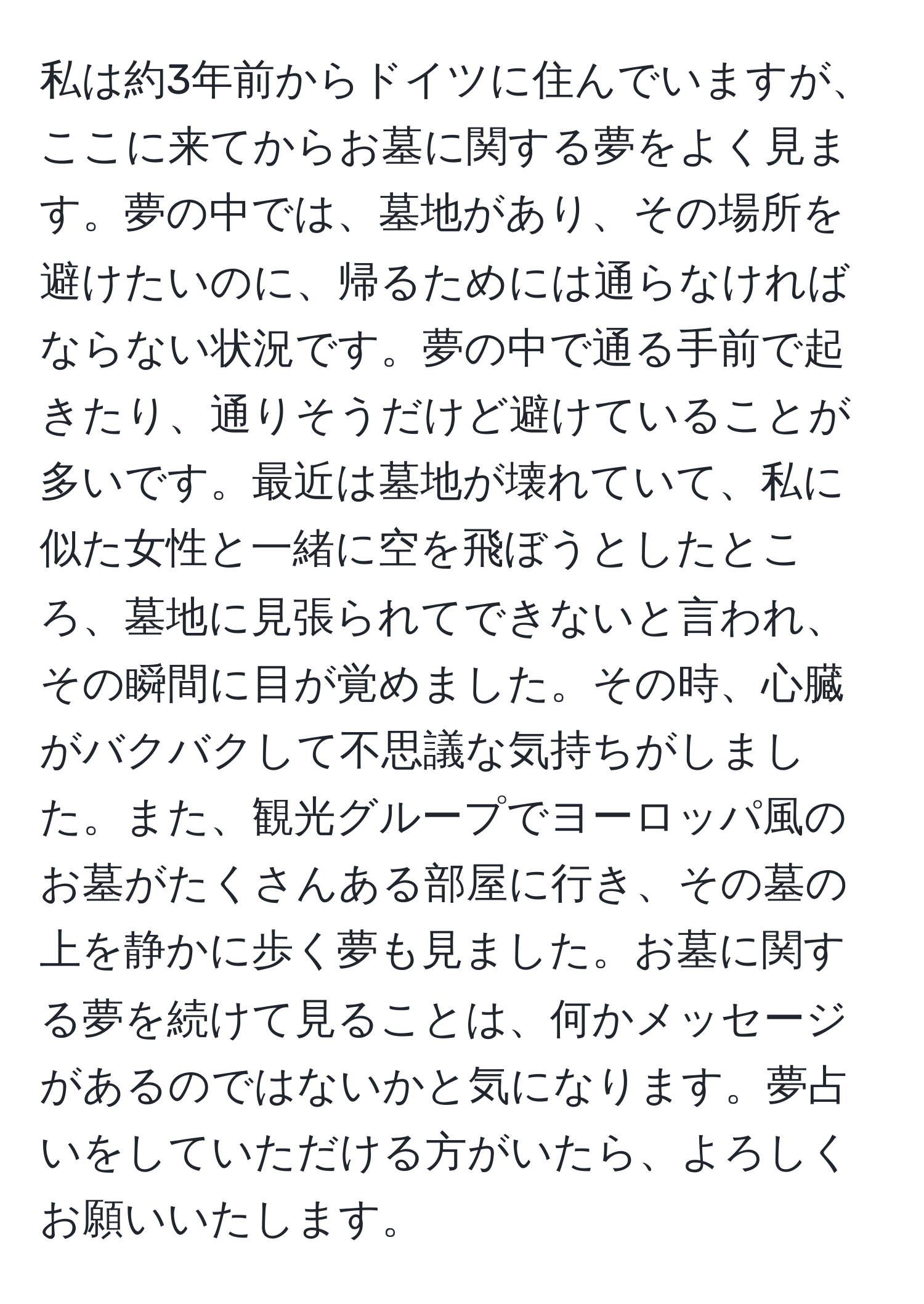 私は約3年前からドイツに住んでいますが、ここに来てからお墓に関する夢をよく見ます。夢の中では、墓地があり、その場所を避けたいのに、帰るためには通らなければならない状況です。夢の中で通る手前で起きたり、通りそうだけど避けていることが多いです。最近は墓地が壊れていて、私に似た女性と一緒に空を飛ぼうとしたところ、墓地に見張られてできないと言われ、その瞬間に目が覚めました。その時、心臓がバクバクして不思議な気持ちがしました。また、観光グループでヨーロッパ風のお墓がたくさんある部屋に行き、その墓の上を静かに歩く夢も見ました。お墓に関する夢を続けて見ることは、何かメッセージがあるのではないかと気になります。夢占いをしていただける方がいたら、よろしくお願いいたします。