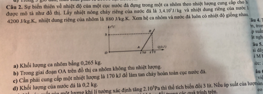 Sự biến thiên về nhiệt độ của một cục nước đá đựng trong một ca nhôm theo nhiệt lượng cung cấp cho hì 
được mô tả như đồ thị. Lấy nhiệt nóng chảy riêng của nước đá là 3, 4.10^5J/kg và nhiệt dung riêng của nước à
4200 J/kg. K, nhiệt dung riêng của nhôm là 880 J/kg.K. Xem hệ ca nhôm và nước đá luôn có nhiệt độ giống nhau. 
lâu 4. 1
1°C
ìn, tron 
B 
3 
·p suất 
ặt ngh 
'âu 5. 
A Q(kJ)
170 177 ai dây 
a) Khối lượng ca nhôm bằng 0,265 kg. i M
ứ: 
b) Trong giai đoạn OA trên đồ thị ca nhôm không thu nhiệt lượng. 
c) Cần phải cung cấp một nhiệt lượng là 170 kJ để làm tan chảy hoàn toàn cục nước đá. 
d) Khối lượng của nước đá là 0,2 kg. âu viề 
lủa một lượng khí lí tưởng xác định tăng 2. 10^5Pa 4 thì thể tích biến đồi 3 lít. Nếu áp suất của lượmản 
trang các quá trình trên. 
eo