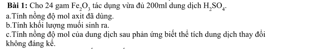 Cho 24 gam Fe_2O_3 tác dụng vừa đủ 200ml dung dịch H_2SO_4. 
a.Tính nồng độ mol axit đã dùng. 
b.Tính khối lượng muối sinh ra. 
c.Tính nồng độ mol của dung dịch sau phản ứng biết thể tích dung dịch thay đổi 
không đáng kể.