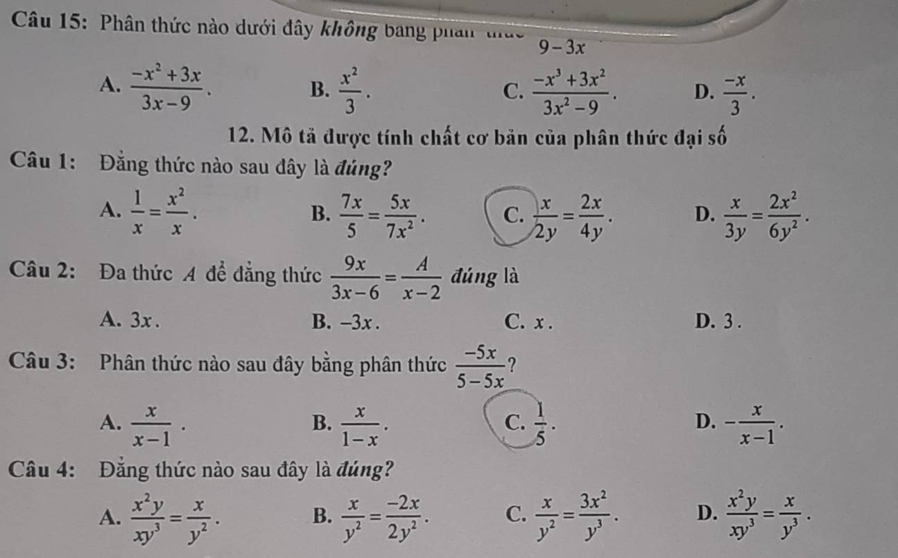 Phân thức nào dưới đây không bang phan thức 9-3x
A.  (-x^2+3x)/3x-9 .  x^2/3 .  (-x^3+3x^2)/3x^2-9 . D.  (-x)/3 .
B.
C.
12. Mô tả được tính chất cơ bản của phân thức đại số
Câu 1: Đẳng thức nào sau đây là đúng?
A.  1/x = x^2/x .  7x/5 = 5x/7x^2 .  x/2y = 2x/4y .  x/3y = 2x^2/6y^2 .
B.
C.
D.
Câu 2: Đa thức A để đẳng thức  9x/3x-6 = A/x-2  đúng là
A. 3x . B. -3x . C. x . D. 3 .
Câu 3: Phân thức nào sau đây bằng phân thức  (-5x)/5-5x  ?
A.  x/x-1 .  x/1-x .  1/5 . - x/x-1 .
B.
C.
D.
Câu 4: Đẳng thức nào sau đây là đúng?
A.  x^2y/xy^3 = x/y^2 .  x/y^2 = (-2x)/2y^2 . C.  x/y^2 = 3x^2/y^3 . D.  x^2y/xy^3 = x/y^3 .
B.