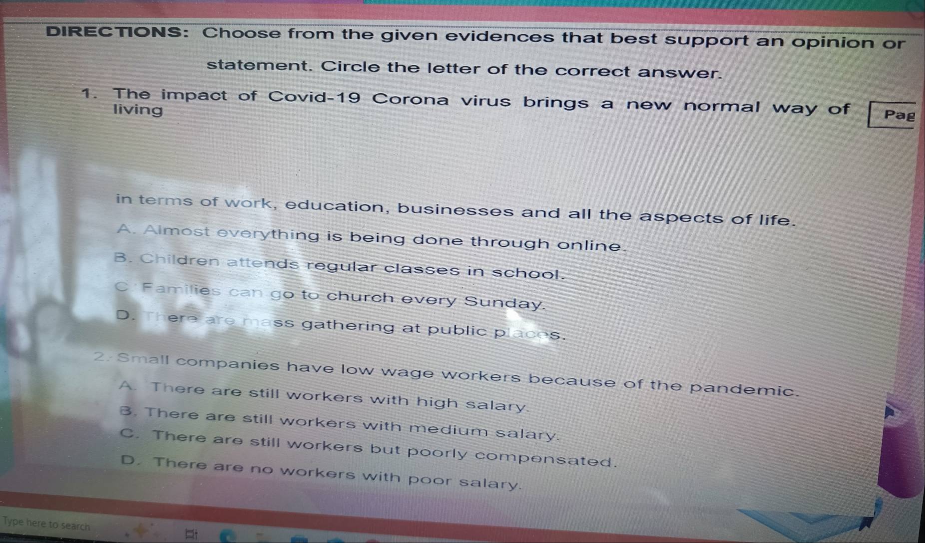 DIRECTIONS: Choose from the given evidences that best support an opinion or
statement. Circle the letter of the correct answer.
1. The impact of Covid-19 Corona virus brings a new normal way of Pag
living
in terms of work, education, businesses and all the aspects of life.
A. Almost everything is being done through online.
B. Children attends regular classes in school.
C: Families can go to church every Sunday.
D. There are mass gathering at public places.
2. Small companies have low wage workers because of the pandemic.
A. There are still workers with high salary.
B. There are still workers with medium salary.
C. There are still workers but poorly compensated.
D. There are no workers with poor salary.
Type here to search