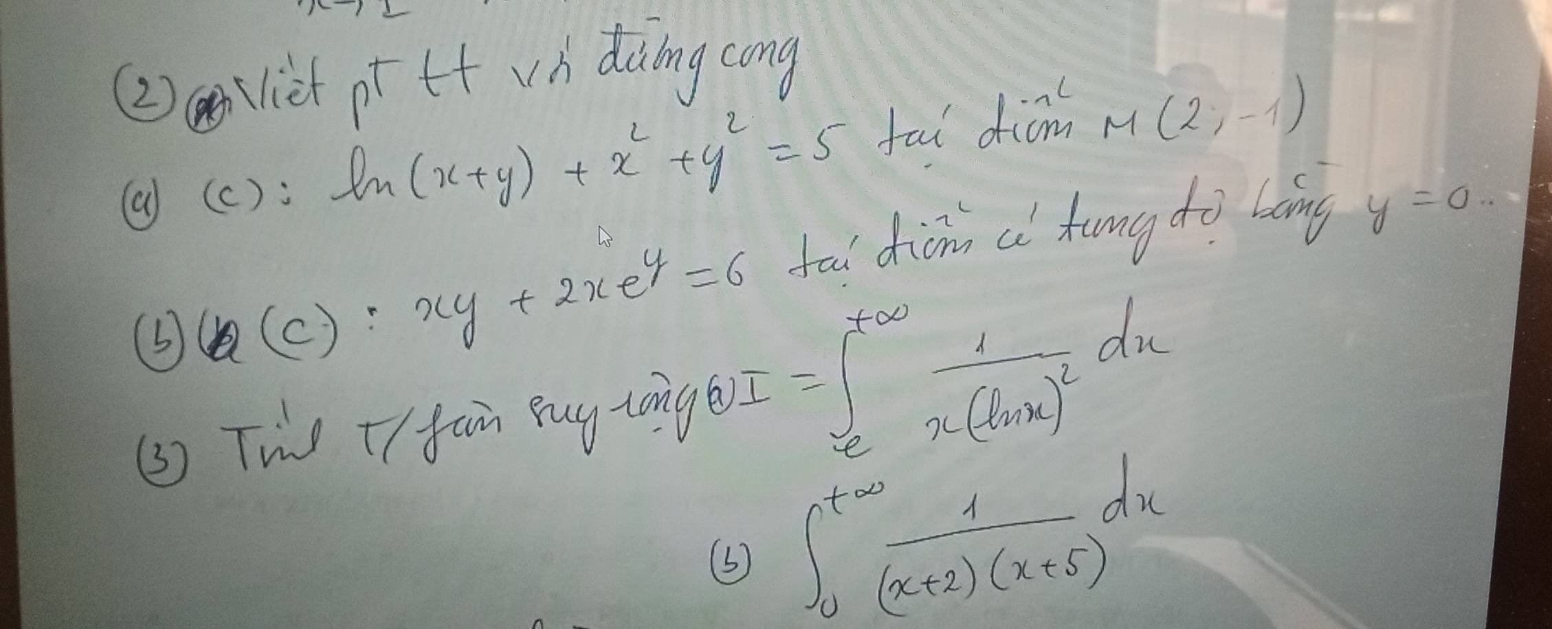 (2)Viet pt tt wh diing cong 
(a)(c): ln (x+y)+x^2+y^2=5 fai dicm M(2,-1)
⑤ ( (c): xy+2xe^y=6 tou diàno a kung do bàng y=0.. 
(3) Two +I fan Buy zong A I=∈t _e^((7∈fty)frac 1)x(ln x)^2dx
∈t _0^((t∈fty)frac 1)2(x+2)(x+5)dx