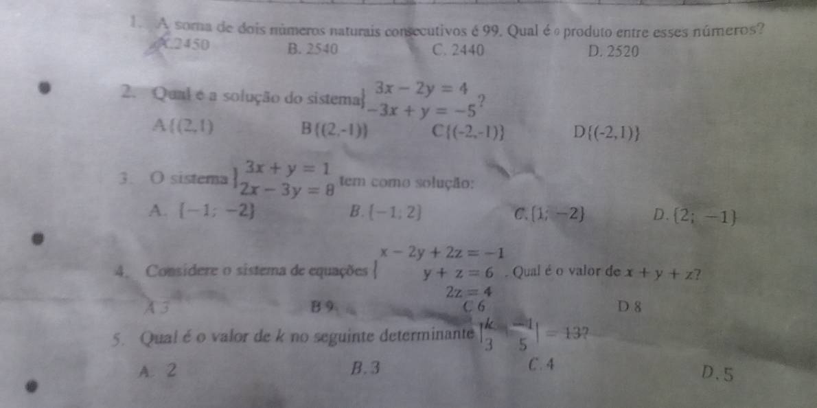 A soma de dois números naturais consecutivos é 99. Qual é é produto entre esses números?. 2450 B. 2540 C. 2440 D. 2520
2. Qual é a solução do sistema beginarrayr 3x-2y=4 -3x+y=-5endarray ?
A (2,1)
B((2,-1)) C  (-2,-1) D (-2,1)
3. O sistema beginarrayl 3x+y=1 2x-3y=8endarray. tem como solução:
A.  -1;-2 B.  -1;2 C.  1;-2 D.  2;-1
x-2y+2z=-1
4. Considere o sistema de equações y+z=6. Qual é o valor de x+y+z ?
2z=4
A 3 B 9 C 6 D 8
5. Qual é o valor de k no seguinte determinante | k/3 - (-1)/5 |=13 7
A. 2 B. 3 C. 4
D. 5