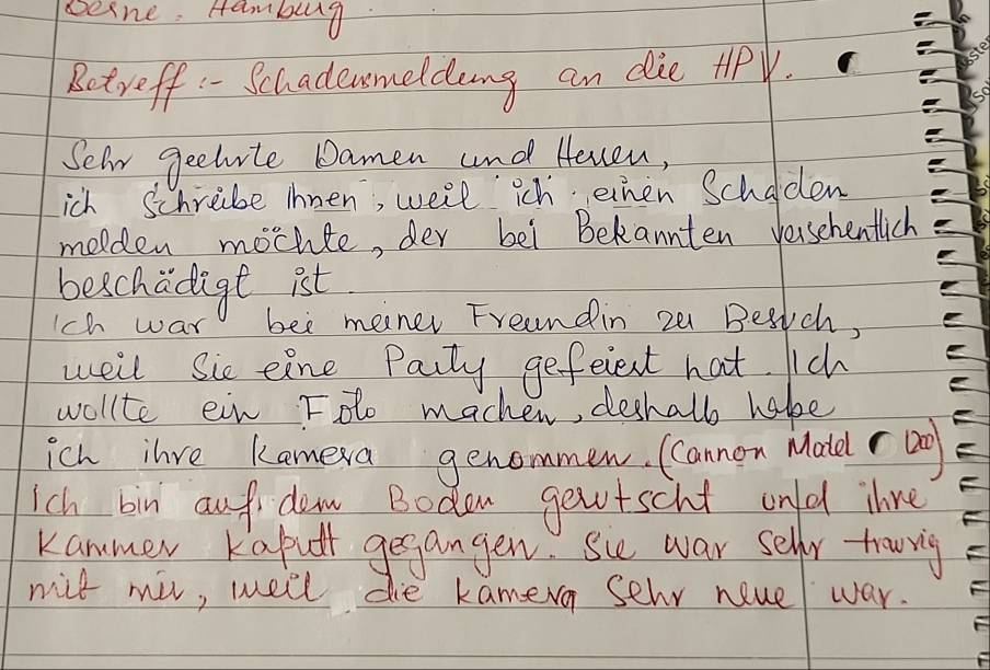 besne. Hambug 
Betreff - Schadenmeldeng an die tiPV. 
Selr gechite Damen and Heven, 
ich Schriibe ihnen, well ich ehen Scholden 
molden mochte, der bei Bekannten versehentlich 
beschadige ist 
1ch war bee mener Freandin z0 Beaich, 
weil Sie eine Paity gefeient hat. ich 
wollte ein Fdo macher, deshalb habe 
ich ilre kamera genommen. Cannon Matd r ag 
Ich bin auf dem Bodon getscht ond ihre 
kammer Kaput gegangen. Sie war sellr towig 
nil mil, well die kamera sehr neuel war.