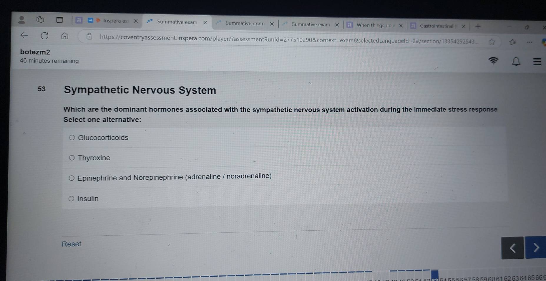 Inspera as Summative exam Summative exam Summative exam When things go Gastrointestinal
https://coventryassessment.inspera.com/player/?assessmentRunId=277510290&context=exam&selectedLanguageld=2#/section/13354292543.
botezm2
46 minutes remaining
53 Sympathetic Nervous System
Which are the dominant hormones associated with the sympathetic nervous system activation during the immediate stress response
Select one alternative:
Glucocorticoids
Thyroxine
Epinephrine and Norepinephrine (adrenaline / noradrenaline)
Insulin
Reset
155 56 57 58 59 60 6 1 62 63 64 65 66 6