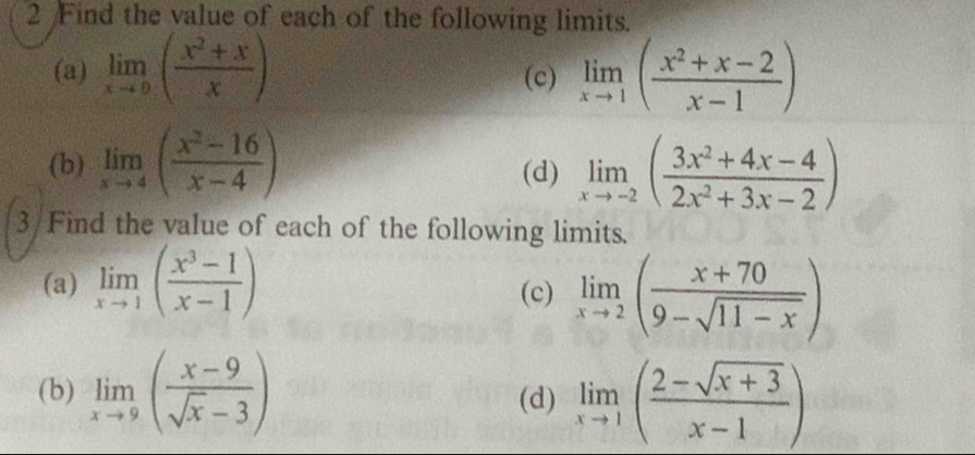 Find the value of each of the following limits. 
(a) limlimits _xto 0( (x^2+x)/x ) (c) limlimits _xto 1( (x^2+x-2)/x-1 )
(b) limlimits _xto 4( (x^2-16)/x-4 ) (d) limlimits _xto -2( (3x^2+4x-4)/2x^2+3x-2 )
3/Find the value of each of the following limits. 
(a) limlimits _xto 1( (x^3-1)/x-1 ) (c) limlimits _xto 2( (x+70)/9-sqrt(11-x) )
(b) limlimits _xto 9( (x-9)/sqrt(x)-3 ) (d) limlimits _xto 1( (2-sqrt(x+3))/x-1 )