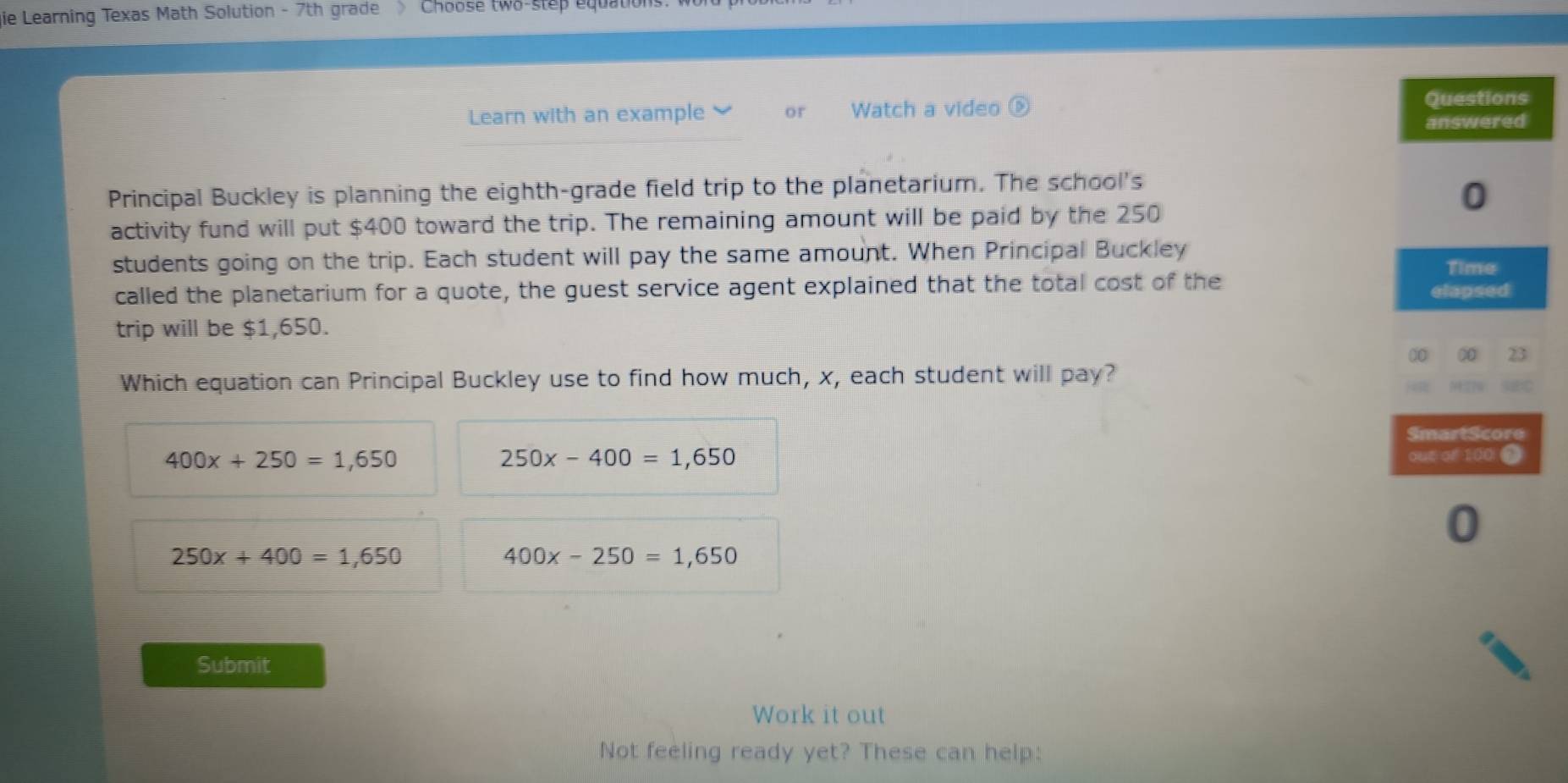 gie Learning Texas Math Solution - 7th grade > Choose two-step equation
Learn with an example or Watch a video
Questions
answered
Principal Buckley is planning the eighth-grade field trip to the planetarium. The school's
0
activity fund will put $400 toward the trip. The remaining amount will be paid by the 250
students going on the trip. Each student will pay the same amount. When Principal Buckley
called the planetarium for a quote, the guest service agent explained that the total cost of the Time
elapsed
trip will be $1,650.
00 ∞ 23
Which equation can Principal Buckley use to find how much, x, each student will pay? SEC
SmartScore
400x+250=1,650 out of 100 $
250x-400=1,650
0
250x+400=1,650
400x-250=1,650
Submit
Work it out
Not feeling ready yet? These can help: