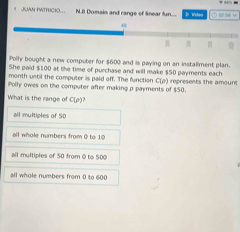 68%
< JUAN PATRICIO... N.8 Domain and range of linear fun... Video ①  02:56
Polly bought a new computer for $600 and is paying on an installment plan.
She paid $100 at the time of purchase and will make $50 payments each
month until the computer is paid off. The function C(p) represents the amount
Polly owes on the computer after making p payments of $50.
What is the range of C(p) ?
all multiples of 50
all whole numbers from 0 to 10
all multiples of 50 from 0 to 500
all whole numbers from 0 to 600