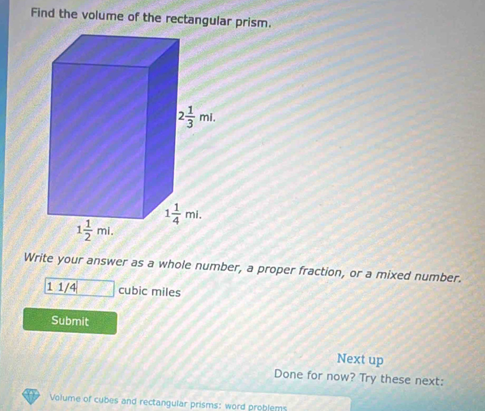 Find the volume of the rectangular prism.
Write your answer as a whole number, a proper fraction, or a mixed number.
1 1/4 cubic miles
Submit
Next up
Done for now? Try these next:
Volume of cubes and rectangular prisms: word problems