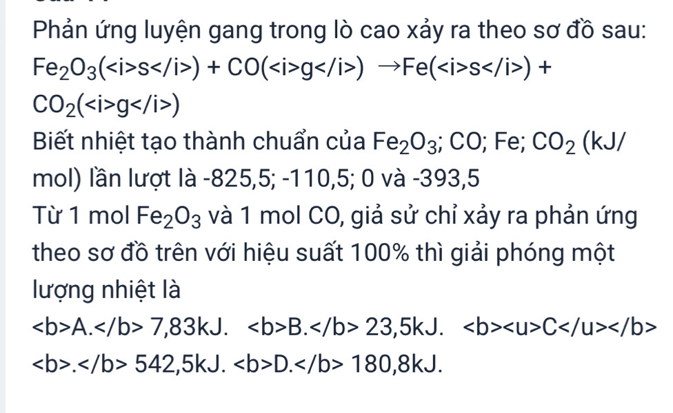 Phản ứng luyện gang trong lò cao xảy ra theo sơ đồ sau:
Fe_2O_3(s)+CO(g)to Fe(s)+
CO_2(g)
Biết nhiệt tạo thành chuẩn của Fe_2O_3; CO; Fe; CO_2(kJ/
mol) lần lượt là -825 5, 5; -110, 5; 0va - 393,5 
Từ 1 mol Fe_2O_3 và 1 mol CO, giả sử chỉ xảy ra phản ứng 
theo sơ đồ trên với hiệu suất 100% thì giải phóng một 
lượng nhiệt là
A. 7,83kJ. B. 23,5kJ. C
.542, 5kJ.D. 180, 8kJ.