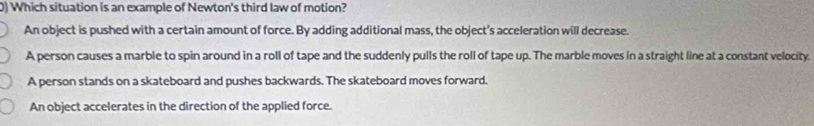 Which situation is an example of Newton's third law of motion?
An object is pushed with a certain amount of force. By adding additional mass, the object's acceleration will decrease.
A person causes a marble to spin around in a roll of tape and the suddenly pulls the roll of tape up. The marble moves in a straight line at a constant velocity.
A person stands on a skateboard and pushes backwards. The skateboard moves forward.
An object accelerates in the direction of the applied force.