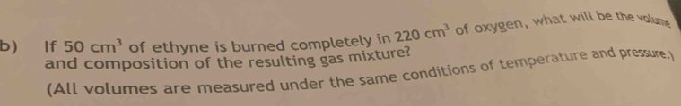 If 50cm^3 of ethyne is burned completely in 220cm^3 of oxygen, what will be the volume 
and composition of the resulting gas mixture? 
(All volumes are measured under the same conditions of temperature and pressure.)