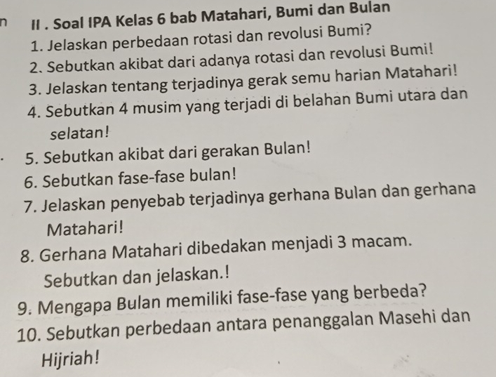 II . Soal IPA Kelas 6 bab Matahari, Bumi dan Bulan 
1. Jelaskan perbedaan rotasi dan revolusi Bumi? 
2. Sebutkan akibat dari adanya rotasi dan revolusi Bumi! 
3. Jelaskan tentang terjadinya gerak semu harian Matahari! 
4. Sebutkan 4 musim yang terjadi di belahan Bumi utara dan 
selatan! 
5. Sebutkan akibat dari gerakan Bulan! 
6. Sebutkan fase-fase bulan! 
7. Jelaskan penyebab terjadinya gerhana Bulan dan gerhana 
Matahari! 
8. Gerhana Matahari dibedakan menjadi 3 macam. 
Sebutkan dan jelaskan.! 
9. Mengapa Bulan memiliki fase-fase yang berbeda? 
10. Sebutkan perbedaan antara penanggalan Masehi dan 
Hijriah!