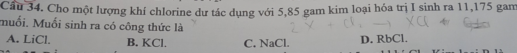 Cầu 34. Cho một lượng khí chlorine dư tác dụng với 5,85 gam kim loại hóa trị I sinh ra 11,175 gam
muối. Muối sinh ra có công thức là
A. LiCl. B. KCl.
C. NaCl. D. RbCl.