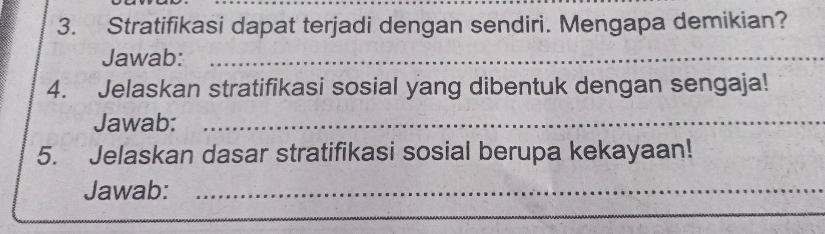 Stratifikasi dapat terjadi dengan sendiri. Mengapa demikian? 
Jawab:_ 
4. Jelaskan stratifikasi sosial yang dibentuk dengan sengaja! 
Jawab:_ 
5. Jelaskan dasar stratifikasi sosial berupa kekayaan! 
Jawab:_