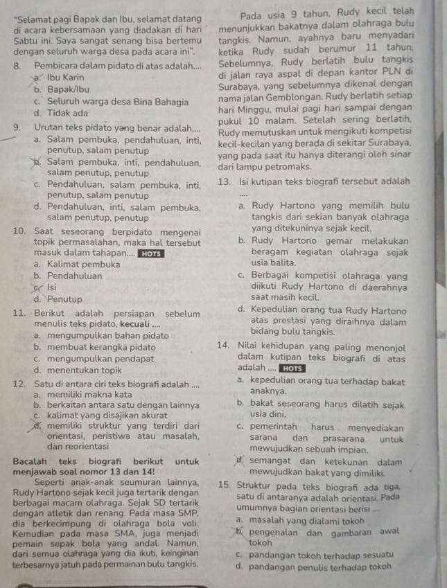"Selamat pagi Bapak dan Ibu, selamat datang Pada usia 9 tahun, Rudy kecil telah
di acara kebersamaan yang diadakan di hari menunjukkan bakatnya dalam olahraga bulu
Sabtu ini. Saya sangat senang bisa bertemu tangkis. Namun, ayahnya baru menyadari
dengan seluruh warga desa pada acara ini'. ketika Rudy sudah berumur 11 tahun.
8. Pembicara dalam pidato di atas adalah.... Sebelumnya, Rudy berlatih bulu tangkis
a. Ibu Karin di jalan raya aspal di depan kantor PLN di
b. Bapak/lbu Surabaya, yang sebelumnya dikenal dengan
c. Seluruh warga desa Bina Bahagia nama jalan Gemblongan. Rudy berlatih setiap
d. Tidak ada hari Minggu, mulai pagi hari sampai dengan
9. Urutan teks pidato yang benar adalah.... pukul 10 malam. Setelah sering berlatih,
Rudy memutuskan untuk mengikuti kompetisi
a. Salam pembuka, pendahuluan, inti, kecil-kecilan yang berada di sekitar Surabaya,
penutup, salam penutup yang pada saat itu hanya diterangi oleh sinar
b. Salam pembuka, inti, pendahuluan, dari lampu petromaks.
salam penutup, penutup
c. Pendahuluan, salam pembuka, inti, 13. Isi kutipan teks biografi tersebut adalah
penutup, salam penutup
d. Pendahuluan, inti, salam pembuka, a. Rudy Hartono yang memilih bulu
salam penutup, penutup tangkis dari sekian banyak olahraga
10. Saat seseorang berpidato mengenai yang ditekuninya sejak kecil.
topik permasalahan, maka hal tersebut b. Rudy Hartono gemar melakukan
masuk dalam tahapan.... o1s beragam kegiatan olahraga sejak
a. Kalimat pembuka usia balita.
b. Pendahuluan c. Berbagai kompetisi olahraga yang
c lsi diikuti Rudy Hartono di daerahnya
d. Penutup saat masih kecil.
11. Berikut adalah persiapan sebelum d. Kepedulian orang tua Rudy Hartono
atas prestasi yang diraihnya dalam
menulis teks pidato, kecuali .... bidang bulu tangkis.
a. mengumpulkan bahan pidato
b. membuat kerangka pidato 14. Nilai kehidupan yang paling menonjol
c. mengumpulkan pendapat dalam kutipan teks biografi di atas
d. menentukan topik adalah .... HOTS
12. Satu di antara ciri teks biografi adalah .... a. kepedulian orang tua terhadap bakat
a. memiliki makna kata anaknya.
b. berkaitan antara satu dengan lainnya b. bakat seseorang harus dilatih sejak
c. kalimat yang disajikan akurat usia dini.
d memiliki struktur yang terdiri dari c. pemerintah harus menyediakan
orientasi, peristiwa atau masalah, sarana dan prasarana untuk
dan reorientasi mewujudkan sebuah impian.
Bacalah teks biografi berikut untuk semangat dan ketekunan dalam
menjawab soal nomor 13 dan 14! mewujudkan bakat yang dimiliki.
Seperti anak-anak seumuran lainnya, 15. Struktur pada teks biograf ada tiga
Rudy Hartono sejak kecil juga tertarik dengan satu di antaranya adalah orientasi. Pada
berbagai macam olahraga. Sejak SD tertarik umumnya bagian orientasi berisi
dengan atletik dan renang. Pada masa SMP,
dia berkecimpung di olahraga bola voli. a. masalah yang dialami tokoh
Kemudian pada masa SMA, juga menjadi pengenalan dan gambaran awal
pemain sepak bola yang andal. Namun, tokoh
dari semua olahraga yang dia ikuti, keinginan c. pandangan tokoh terhadap sesuatu
terbesarnya jatuh pada permainan bulu tangkis. d. pandangan penulis terhadap tokoh