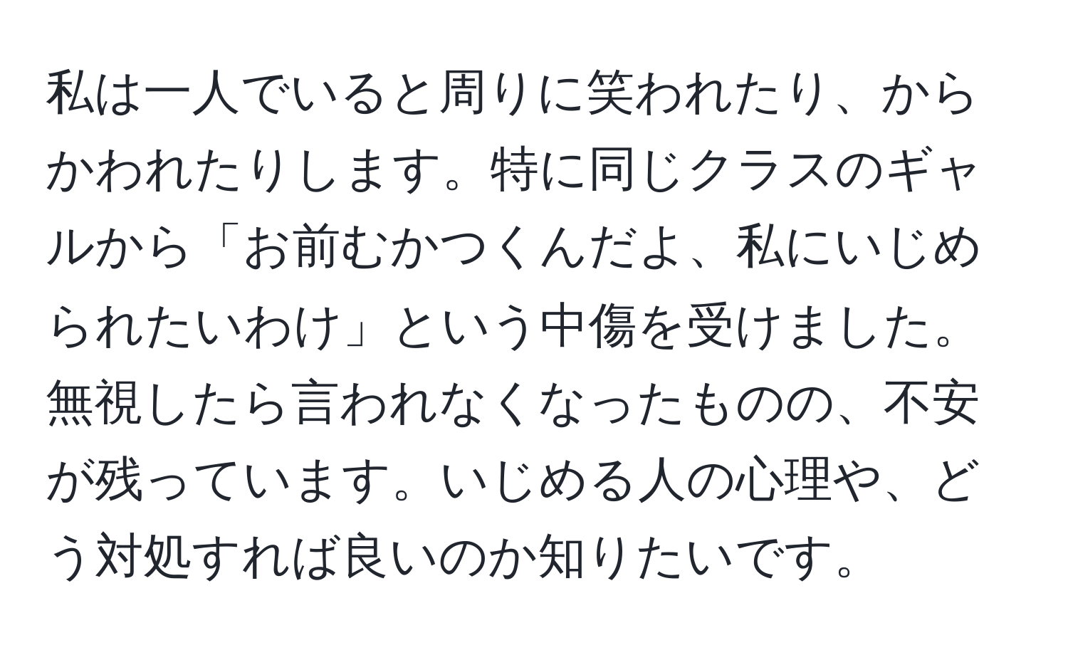 私は一人でいると周りに笑われたり、からかわれたりします。特に同じクラスのギャルから「お前むかつくんだよ、私にいじめられたいわけ」という中傷を受けました。無視したら言われなくなったものの、不安が残っています。いじめる人の心理や、どう対処すれば良いのか知りたいです。