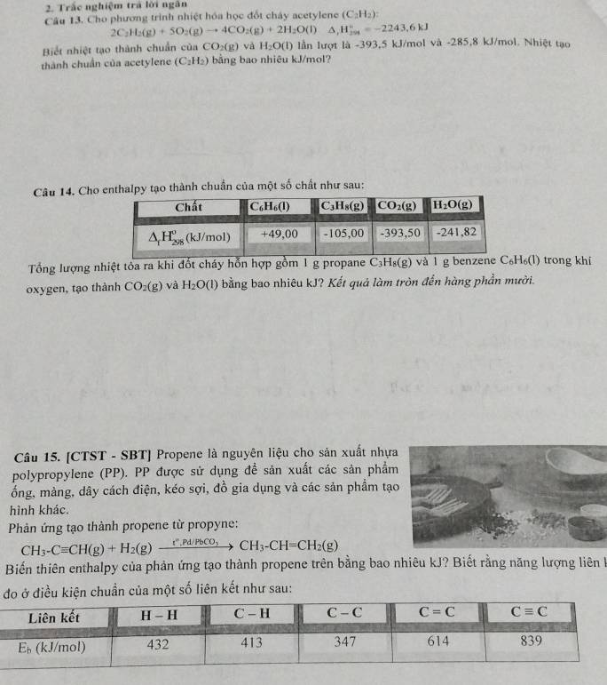 Trắc nghiệm trả lời ngân
Câu 13. Cho phương trình nhiệt hóa học đốt chây acetylene (C_2H_2)
2C_2H_2(g)+5O_2(g)to 4CO_2(g)+2H_2O(l)△ ,H_2^((circ)=-2243.6kJ
Biết nhiệt tạo thành chuẩn của CO_2)(g) và H_2O(l) lần lượt là -393,5 kJ/mol và -285,8 kJ/mol. Nhiệt tạo
thành chuẩn của acetylene (C_2H_2) bằng bao nhiêu kJ/mol?
Câu 14. Cho enthalpy tạo thành chuẩn của một số chất như sau:
Tổng lượng nhiệt tỏa ra khi đốt cháy hỗn hợp gồm 1 g propane C_3H_8(g) và 1 g benzene C₆H₆(l) trong khí
oxygen, tạo thành CO_2(g) và H_2O(l) bằng bao nhiêu kJ? Kết quả làm tròn đến hàng phần mười.
Câu 15. [CTST - SBT] Propene là nguyên liệu cho sản xuất nhựa
polypropylene (PP). PP được sử dụng đề sản xuất các sản phẩm
ổng, màng, dây cách điện, kéo sợi, đồ gia dụng và các sản phẩm tạ
hình khác.
Phản ứng tạo thành propene từ propyne:
CH_3-Cequiv CH(g)+H_2(g)xrightarrow t'',Pd/PbCO_3CH_3-CH=CH_2(g)
Biến thiên enthalpy của phản ứng tạo thành propene trên bằng bao nhiêu kJ? Biết rằng năng lượng liên k
đo ở điều kiện chuần của một số liên kết như sau: