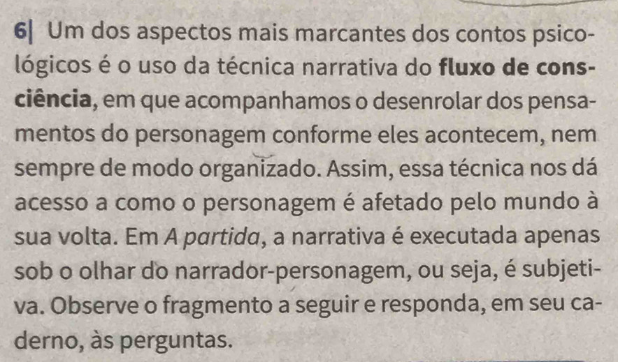 6| Um dos aspectos mais marcantes dos contos psico- 
lógicos é o uso da técnica narrativa do fluxo de cons- 
ciência, em que acompanhamos o desenrolar dos pensa- 
mentos do personagem conforme eles acontecem, nem 
sempre de modo organizado. Assim, essa técnica nos dá 
acesso a como o personagem é afetado pelo mundo à 
sua volta. Em A partida, a narrativa é executada apenas 
sob o olhar do narrador-personagem, ou seja, é subjeti- 
va. Observe o fragmento a seguir e responda, em seu ca- 
derno, às perguntas.