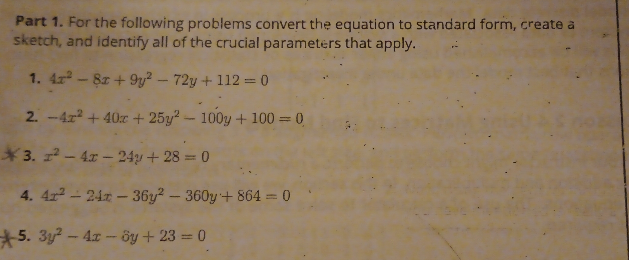 For the following problems convert the equation to standard form, create a 
sketch, and identify all of the crucial parameters that apply. 
1. 4x^2-8x+9y^2-72y+112=0
2. -4x^2+40x+25y^2-100y+100=0, 
3. x^2-4x-24y+28=0
4. 4x^2-24x-36y^2-360y+864=0
5. 3y^2-4x-6y+23=0