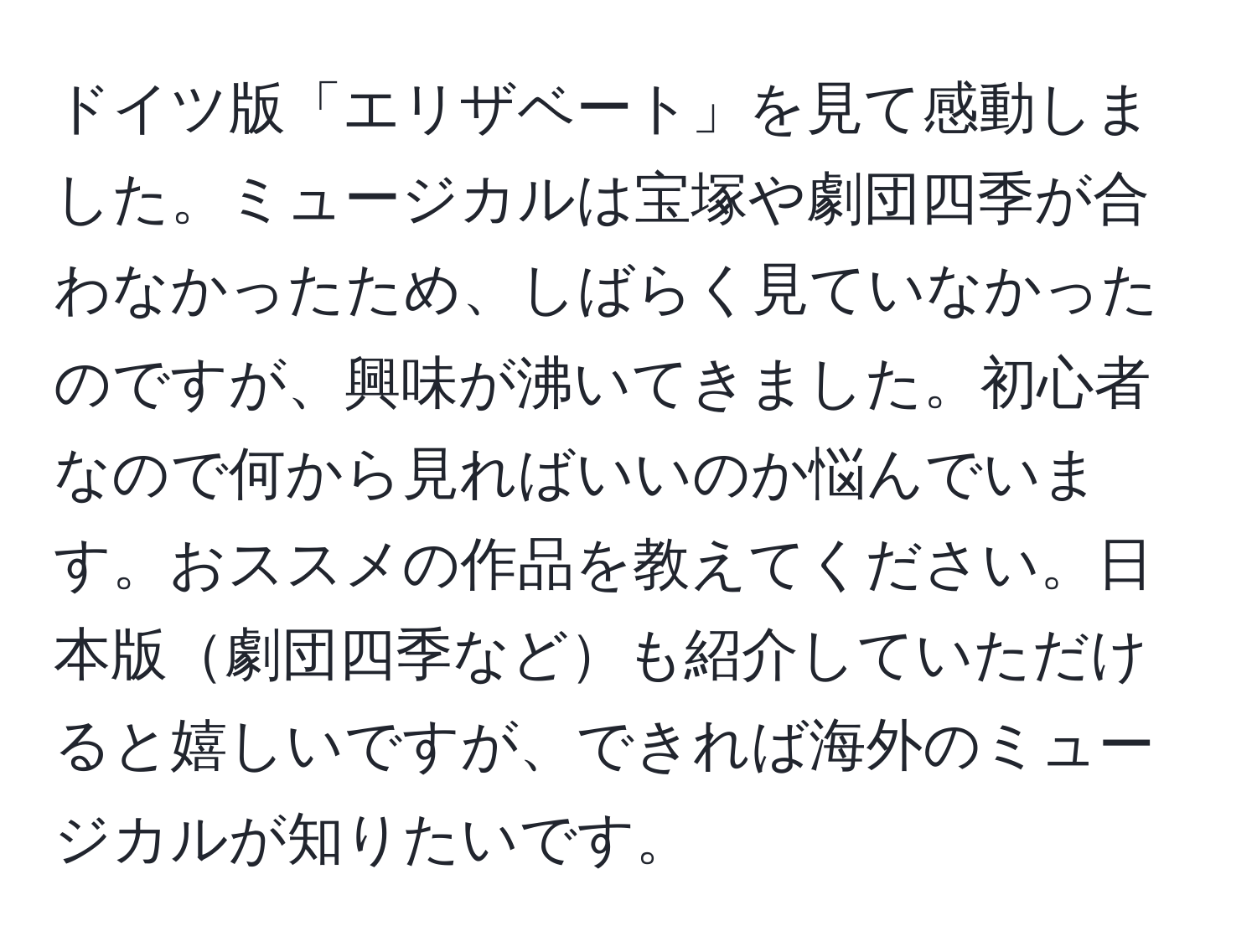 ドイツ版「エリザベート」を見て感動しました。ミュージカルは宝塚や劇団四季が合わなかったため、しばらく見ていなかったのですが、興味が沸いてきました。初心者なので何から見ればいいのか悩んでいます。おススメの作品を教えてください。日本版劇団四季なども紹介していただけると嬉しいですが、できれば海外のミュージカルが知りたいです。