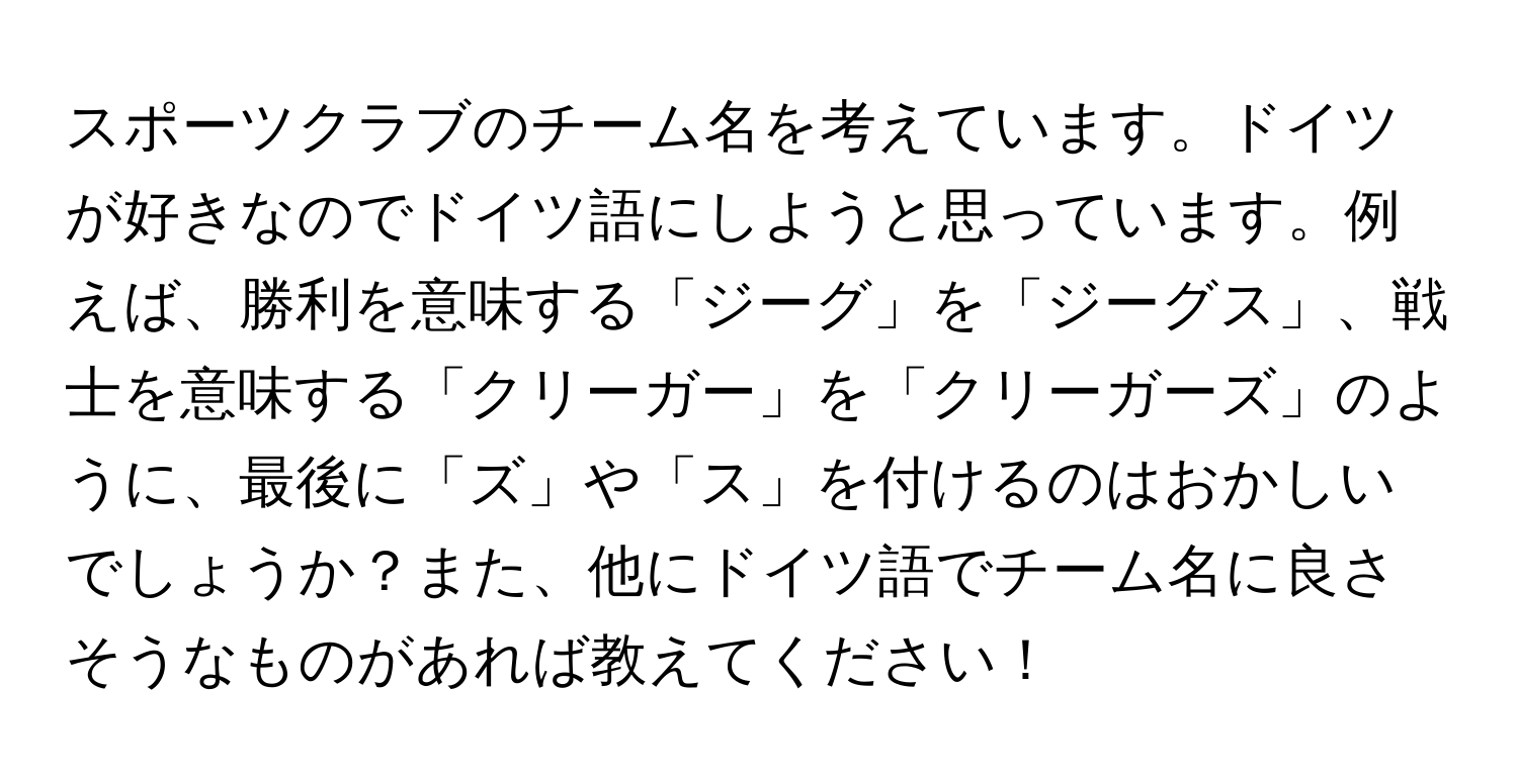 スポーツクラブのチーム名を考えています。ドイツが好きなのでドイツ語にしようと思っています。例えば、勝利を意味する「ジーグ」を「ジーグス」、戦士を意味する「クリーガー」を「クリーガーズ」のように、最後に「ズ」や「ス」を付けるのはおかしいでしょうか？また、他にドイツ語でチーム名に良さそうなものがあれば教えてください！