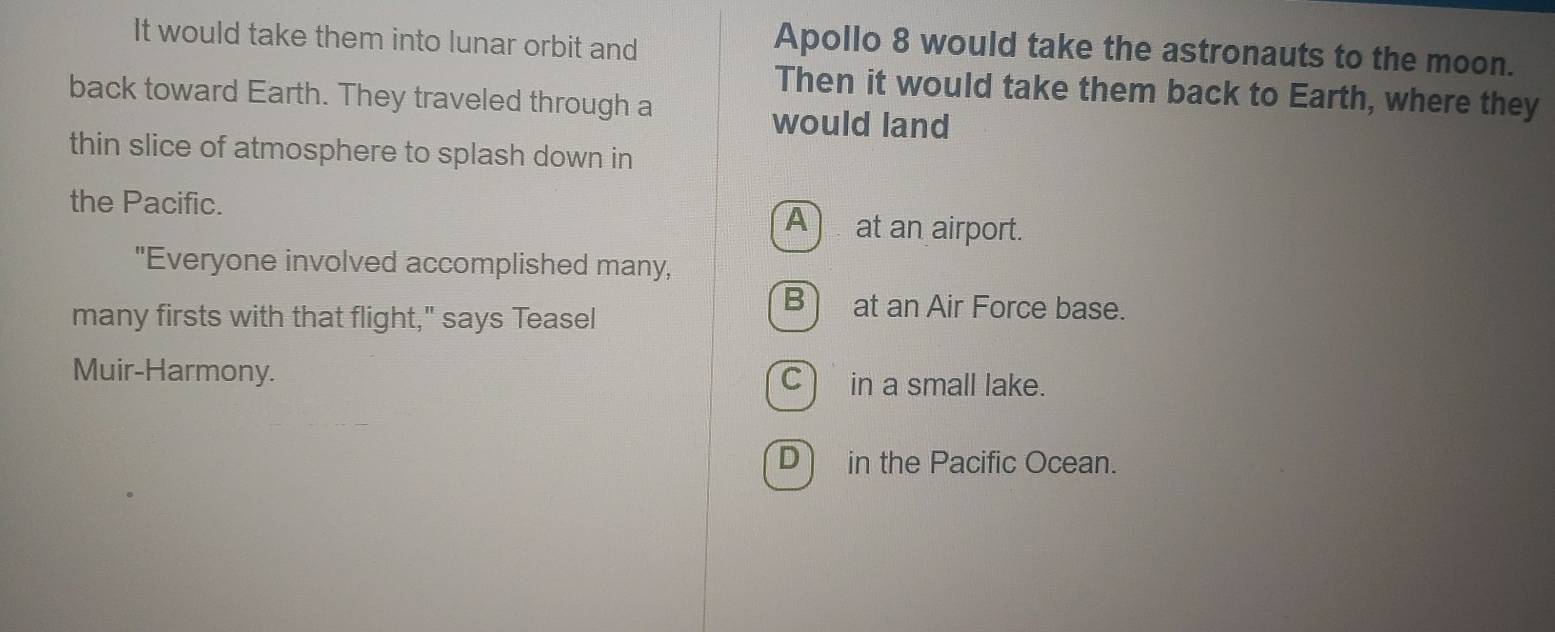 It would take them into lunar orbit and
Apollo 8 would take the astronauts to the moon.
Then it would take them back to Earth, where they
back toward Earth. They traveled through a
would land
thin slice of atmosphere to splash down in
the Pacific. A at an airport.
"Everyone involved accomplished many,
many firsts with that flight," says Teasel
B at an Air Force base.
Muir-Harmony. Cin a small lake.
D in the Pacific Ocean.