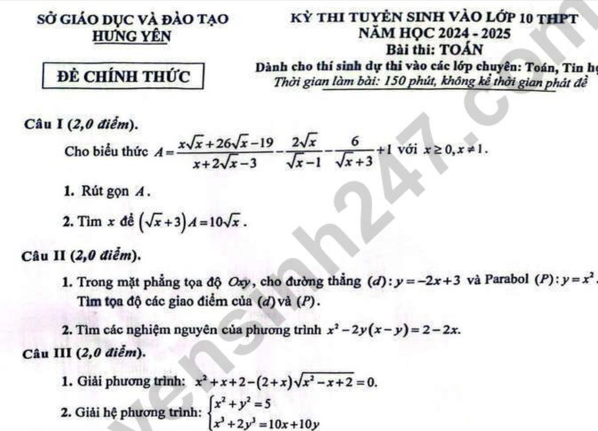 Sở giáo dục và đảo tạo Kỳ thI tuYÊN SINH VÀO lớp 10 thPT 
HUnG YÊn NÃM HỌC 2024 - 2025 
Bài thi: TOÁN 
ĐE CHíNH THức 
Dành cho thí sinh dự thi vào các lớp chuyên: Toán, Tin họ 
Thời gian làm bài: 150 phút, không kể thời gian phát đề 
Câu I (2,0 điểm). 
Cho biểu thức A= (xsqrt(x)+26sqrt(x)-19)/x+2sqrt(x)-3 - 2sqrt(x)/sqrt(x)-1 - 6/sqrt(x)+3 +1 với x≥ 0, x!= 1. 
1. Rút gọn A. 
2. Tìm x đề (sqrt(x)+3)A=10sqrt(x). 
Câu II (2,0 điểm). 
1. Trong mặt phẳng tọa độ Oxy, cho đường thẳng (d): y=-2x+3 và Parabol (P):y=x^2
Tìm tọa độ các giao điểm của (d) và (P). 
2. Tìm các nghiệm nguyên của phương trình x^2-2y(x-y)=2-2x. 
Câu III (2,0 điễm). 
1. Giải phương trình: x^2+x+2-(2+x)sqrt(x^2-x+2)=0. 
2. Giải hệ phương trình: beginarrayl x^2+y^2=5 x^3+2y^3=10x+10yendarray.