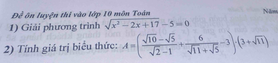 Đề ôn luyện thi vào lớp 10 môn Toán Năm 
1) Giải phương trình sqrt(x^2-2x+17)-5=0
2) Tính giá trị biểu thức: A=( (sqrt(10)-sqrt(5))/sqrt(2)-1 + 6/sqrt(11)+sqrt(5) -3)· (3+sqrt(11))