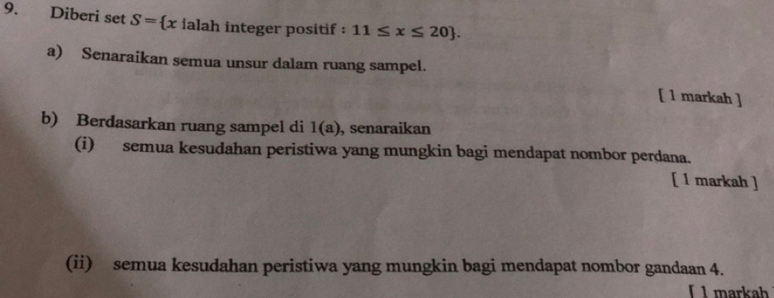 Diberi set S= xiala h integer positif : 11≤ x≤ 20. 
a) Senaraikan semua unsur dalam ruang sampel. 
[ 1 markah ] 
b) Berdasarkan ruang sampel di 1(a) , senaraikan 
(i) semua kesudahan peristiwa yang mungkin bagi mendapat nombor perdana. 
[ 1 markah ] 
(ii) semua kesudahan peristiwa yang mungkin bagi mendapat nombor gandaan 4. 
「 1 markah