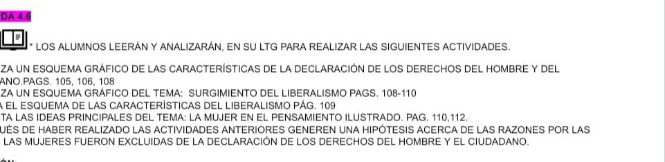 DA 4.6 
a 
* LOS ALUMNOS LEERÁN Y ANALIZARÁN, EN SU LTG PARA REALIZAR LAS SIGUIENTES ACTIVIDADES. 
zA un ESqUEMA GrÁfico de lAS CARACTEríStICAs de la DECLARACión de loS DErEChoS DeL HOMBRE y Del 
ANO.PAGS. 105, 106, 108
ZA UN ESQUEMA GRÁFICO DEL TEMA: SURGIMIENTO DEL LIBERALISMO PAGS. 108-110
a el esquema de las características del liberaliSmo pÁg. 109
TA LAS IDEAS PRINCIPALES DEL TEMA: LA MUJER EN EL PENSAMIENTO ILUSTRADO. PAG. 110, 112. 
UéS DE HAbER REALIZADO LAS ACTIViDADES ANTERIORES GENEREN UNA HIPóTESIS ACERCA DE LAS RAZONES POR LAS 
LAS MUJERES FUERON EXCLUIDAS DE LA DECLARACIÓN DE LOS DERECHOS DEL HOMBRE Y EL CIUDADANO.