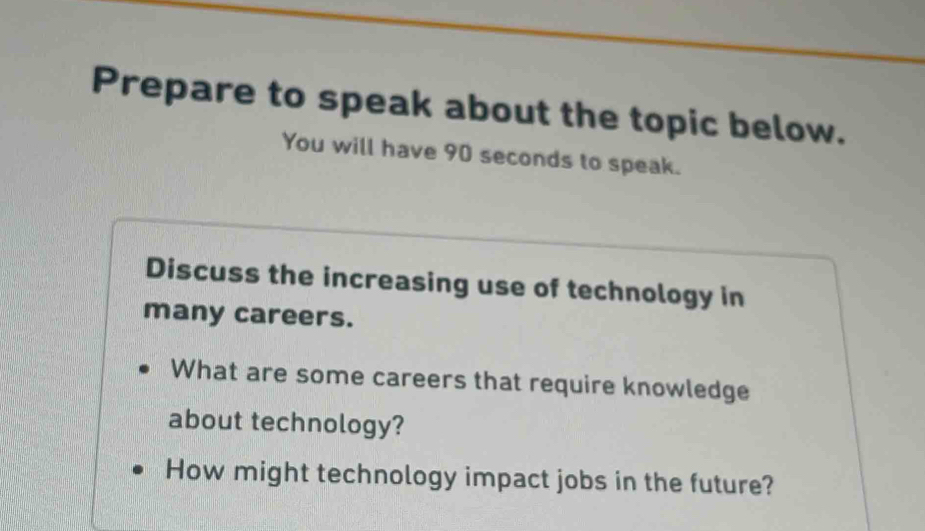 Prepare to speak about the topic below. 
You will have 90 seconds to speak. 
Discuss the increasing use of technology in 
many careers. 
What are some careers that require knowledge 
about technology? 
How might technology impact jobs in the future?