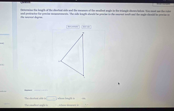 Question Sua Dumpira 
Determine the length of the shortest side and the measure of the smallest angle in the triangle shown below. You mast use the raler 
and protractor for precise measurements. The side length should be precise to the neurest tenth and the angle should be precise to 
the nearest degree. 
show protrictos show raler 
oraic 
a 
wlinkt Answer h id of a 
The shortest side is □ - , whose length is cm. 
Lag Out The smallest angle is , whose measure is