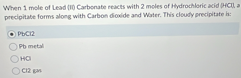 When 1 mole of Lead (II) Carbonate reacts with 2 moles of Hydrochloric acid (HCI), a
precipitate forms along with Carbon dioxide and Water. This cloudy precipitate is:
PbCl2
Pb metal
HCl
Cl2 gas