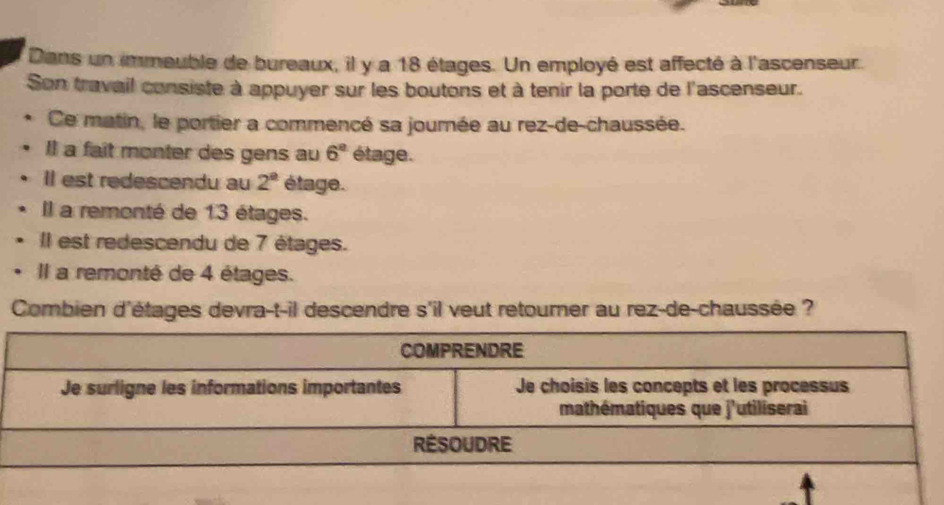 Dans un immeuble de bureaux, il y a 18 étages. Un employé est affecté à l'ascenseur. 
Son travail consiste à appuyer sur les boutons et à tenir la porte de l'ascenseur. 
Ce matin, le portier a commencé sa journée au rez-de-chaussée. 
Il a fait monter des gens au 6^a étage. 
Il est redescendu au 2^(_ circ) étage. 
Il a remonté de 13 étages. 
Il est redescendu de 7 étages. 
Il a remonté de 4 étages. 
Combien d'étages devra-t-il descendre s'il veut retourner au rez-de-chaussée ?