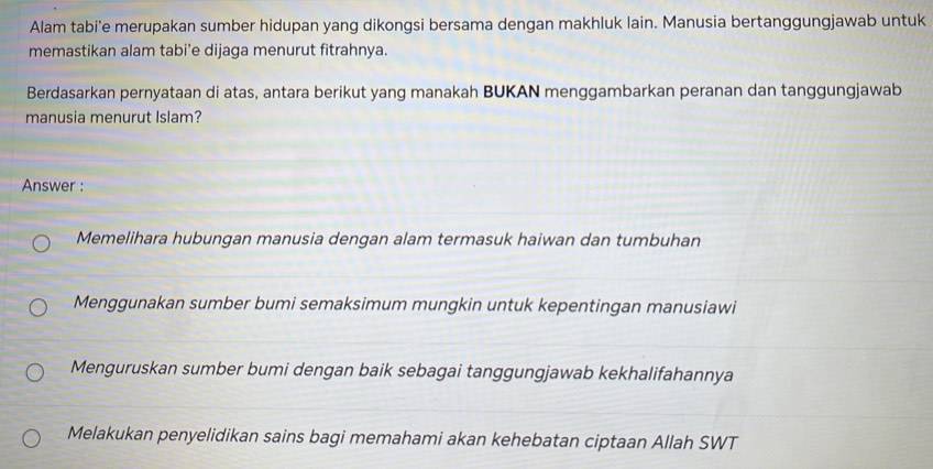 Alam tabi’e merupakan sumber hidupan yang dikongsi bersama dengan makhluk lain. Manusia bertanggungjawab untuk
memastikan alam tabi’e dijaga menurut fitrahnya.
Berdasarkan pernyataan di atas, antara berikut yang manakah BUKAN menggambarkan peranan dan tanggungjawab
manusia menurut Islam?
Answer :
Memelihara hubungan manusia dengan alam termasuk haiwan dan tumbuhan
Menggunakan sumber bumi semaksimum mungkin untuk kepentingan manusiawi
Menguruskan sumber bumi dengan baik sebagai tanggungjawab kekhalifahannya
Melakukan penyelidikan sains bagi memahami akan kehebatan ciptaan Allah SWT