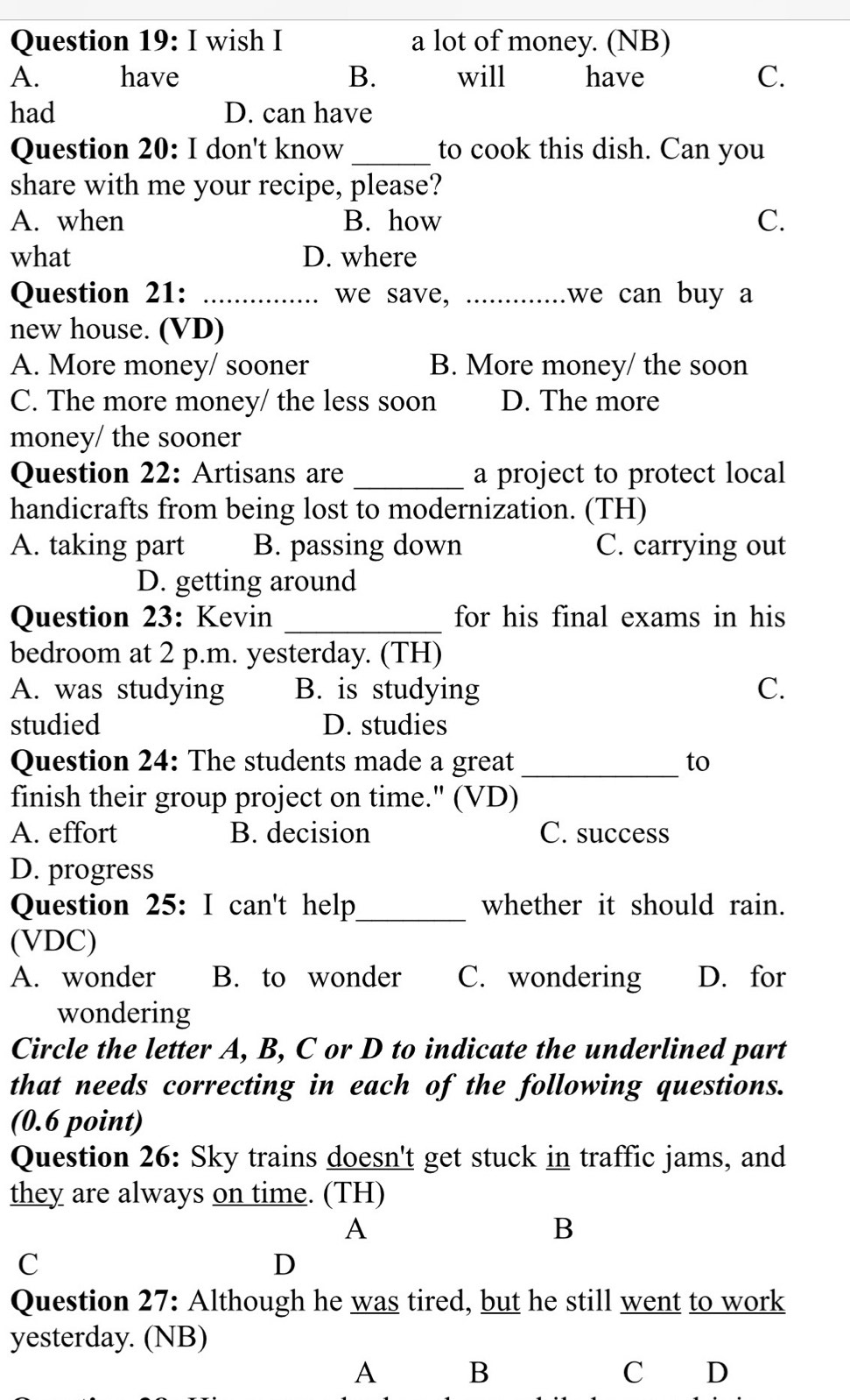 wish I a lot of money. (NB)
A. have B. will have C.
had D. can have
Question 20: I don't know_ to cook this dish. Can you
share with me your recipe, please?
A. when B. how C.
what D. where
Question 21: _we save, _we can buy a
new house. (VD)
A. More money/ sooner B. More money/ the soon
C. The more money/ the less soon D. The more
money/ the sooner
Question 22: Artisans are _a project to protect local
handicrafts from being lost to modernization. (TH)
A. taking part B. passing down C. carrying out
D. getting around
Question 23: Kevin _for his final exams in his 
bedroom at 2 p.m. yesterday. (TH)
A. was studying B. is studying C.
studied D. studies
Question 24: The students made a great _to
finish their group project on time." (VD)
A. effort B. decision C. success
D. progress
Question 25: I can't help_ whether it should rain.
(VDC)
A. wonder B. to wonder C. wondering D. for
wondering
Circle the letter A, B, C or D to indicate the underlined part
that needs correcting in each of the following questions.
(0.6 point)
Question 26: Sky trains doesn't get stuck in traffic jams, and
they are always on time. (TH)
A
B
C
D
Question 27: Although he was tired, but he still went to work
yesterday. (NB)
A B
C D