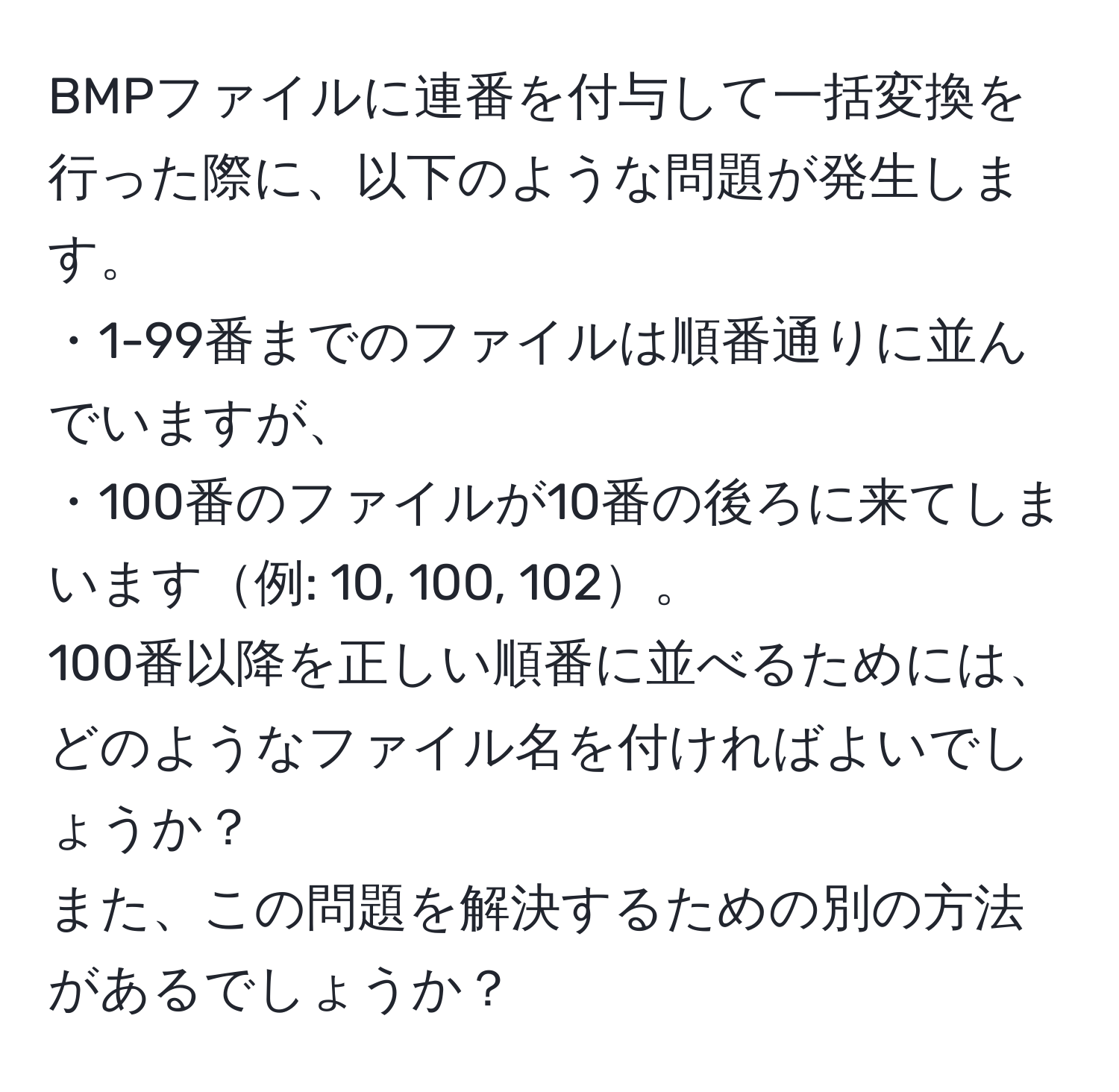 BMPファイルに連番を付与して一括変換を行った際に、以下のような問題が発生します。  
・1-99番までのファイルは順番通りに並んでいますが、  
・100番のファイルが10番の後ろに来てしまいます例: 10, 100, 102。  
100番以降を正しい順番に並べるためには、どのようなファイル名を付ければよいでしょうか？   
また、この問題を解決するための別の方法があるでしょうか？