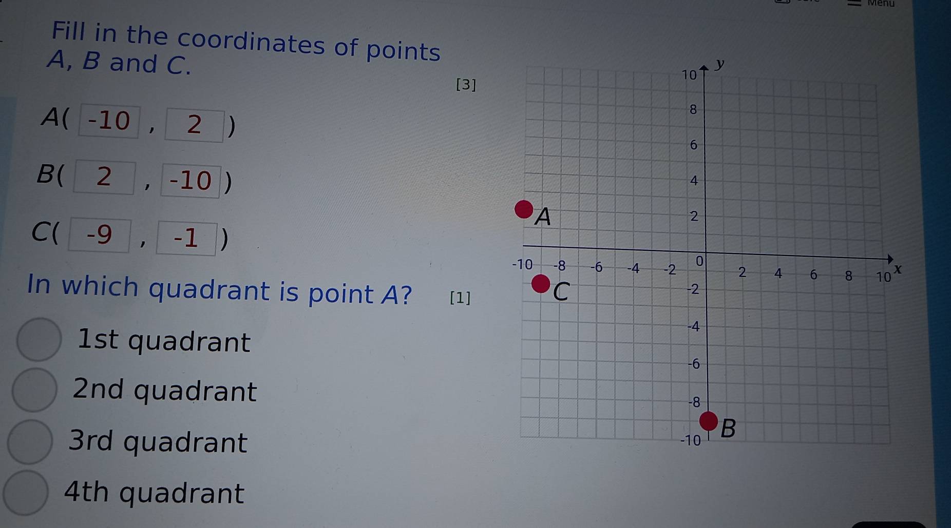 Fill in the coordinates of points
A, B and C.
[3]
∠ ( -10 1 2
B(2, .| -10 D
C(-9,-1
In which quadrant is point A? [1]
1st quadrant
2nd quadrant
3rd quadrant
4th quadrant