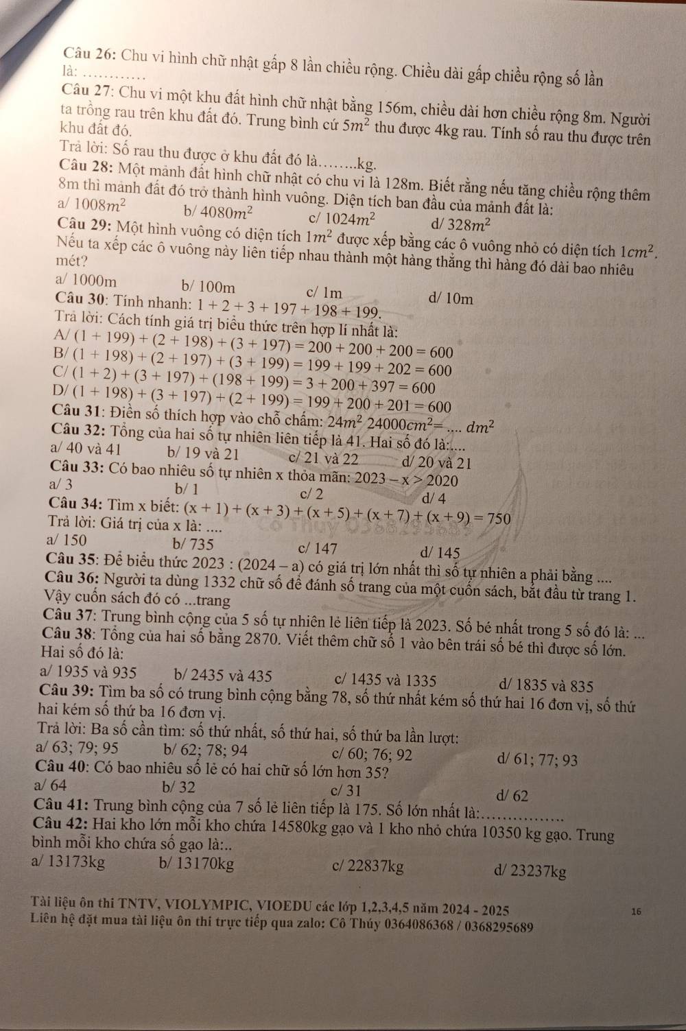 Chu vi hình chữ nhật gấp 8 lần chiều rộng. Chiều dài gấp chiều rộng số lần
là:_
Câu 27: Chu vi một khu đất hình chữ nhật bằng 156m, chiều dài hơn chiều rộng 8m. Người
ta trồng rau trên khu đất đó. Trung bình cứ 5m^2 thu được 4kg rau. Tính số rau thu được trên
khu đất đó,
Trả lời: Số rau thu được ở khu đất đó là.....kg.
Câu 28: Một mảnh đất hình chữ nhật có chu vi là 128m. Biết rằng nếu tăng chiều rộng thêm
8m thì manh đất đó trở thành hình vuông. Diện tích ban đầu của mảnh đất là:
a/ 1008m^2 b/ 4080m^2 c/ 1024m^2 d/ 328m^2
Câu 29: Một hình vuông có diện tích 1m^2 được xếp bằng các ô vuông nhỏ có diện tích 1cm^2.
Nếu ta xếp các ô vuông này liên tiếp nhau thành một hàng thẳng thì hàng đó dài bao nhiêu
mét?
a/ 1000m b/ 100m c/ 1m d/ 10m
Câu 30: Tính nhanh: 1+2+3+197+198+199.
Trả lời: Cách tính giá trị biểu thức trên hợp lí nhất là:
A/
B/ (1+199)+(2+198)+(3+197)=200+200+200=600
C/ (1+198)+(2+197)+(3+199)=199+199+202=600
D/ (1+2)+(3+197)+(198+199)=3+200+397=600
(1+198)+(3+197)+(2+199)=199+200+201=600
Câu 31: Điền số thích hợp vào chỗ chấm: 24m^224000cm^2=...dm^2
Câu 32: Tổng của hai số tự nhiên liên tiếp là 41. Hai số đó là:....
a/ 40 và 41 b/ 19 và 21 c/ 21 và 22 d/ 20 và 2 1
Câu 33: Có bao nhiêu số tự nhiên x thỏa mãn: 2023-x>2020
a/ 3 b/ 1 c/ 2
*  Câu 34: Tìm x biết: d/ 4
Trả lời: Giá trị của x là: .... (x+1)+(x+3)+(x+5)+(x+7)+(x+9)=750
a/ 150 b/ 735 c/ 147
d/ 145
Câu 35: Để biểu thức 202 23:(2024-a) có giá trị lớn nhất thì số tự nhiên a phải bằng ....
Câu 36: Người ta dùng 1332 chữ số để đánh số trang của một cuốn sách, bắt đầu từ trang 1.
Vậy cuốn sách đó có ...trang
Câu 37: Trung bình cộng của 5 số tự nhiên lẻ liên tiếp là 2023. Số bé nhất trong 5 số đó là: ...
Câu 38: Tổng của hai số bằng 2870. Viết thêm chữ số 1 vào bên trái số bé thì được số lớn.
Hai số đó là:
a/ 1935 và 935 b/ 2435 và 435 c/ 1435 và 1335 d/ 1835 và 835
Câu 39: Tìm ba số có trung bình cộng bằng 78, số thứ nhất kém số thứ hai 16 đơn vị, số thứ
hai kém số thứ ba 16 đơn vị.
Trả lời: Ba số cần tìm: số thứ nhất, số thứ hai, số thứ ba lần lượt:
a/ 63; 79; 95 b/ 62; 78; 94 c/ 60; 76; 92 d/ 61; 77; 93
Câu 40: Có bao nhiêu số lẻ có hai chữ số lớn hơn 35?
a/ 64 b/ 32 c/ 31
d/ 62
Câu 41: Trung bình cộng của 7 số lẻ liên tiếp là 175. Số lớn nhất là:_
Câu 42: Hai kho lớn mỗi kho chứa 14580kg gạo và 1 kho nhỏ chứa 10350 kg gạo. Trung
bình mỗi kho chứa số gạo là:..
a/ 13173kg b/ 13170kg c/ 22837kg d/ 23237kg
Tài liệu ôn thi TNTV, VIOLYMPIC, VIOEDU các lớp 1,2,3,4,5 năm 2024 - 2025 16
Liên hệ đặt mua tài liệu ôn thi trực tiếp qua zalo: Cô Thúy 0364086368 / 0368295689