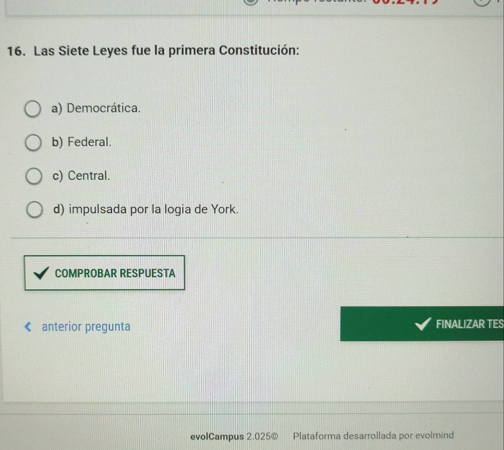 Las Siete Leyes fue la primera Constitución:
a) Democrática.
b) Federal.
c) Central.
d) impulsada por la logia de York.
COMPROBAR RESPUESTA
anterior pregunta FINALIZAR TES
evolCampus 2.025© Plataforma desarrollada por evolmind